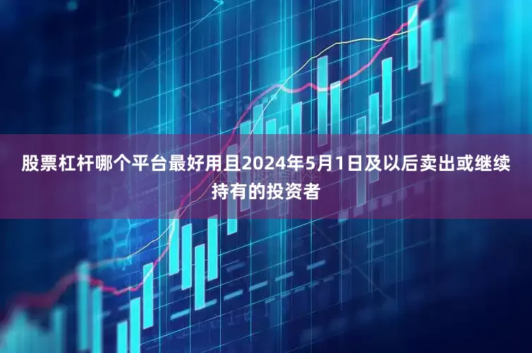 股票杠杆哪个平台最好用且2024年5月1日及以后卖出或继续持有的投资者