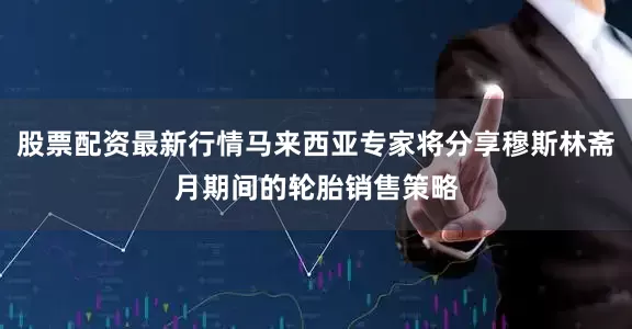 股票配资最新行情马来西亚专家将分享穆斯林斋月期间的轮胎销售策略