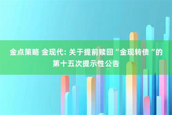 金点策略 金现代: 关于提前赎回“金现转债“的第十五次提示性公告