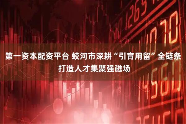 第一资本配资平台 蛟河市深耕“引育用留”全链条 打造人才集聚强磁场
