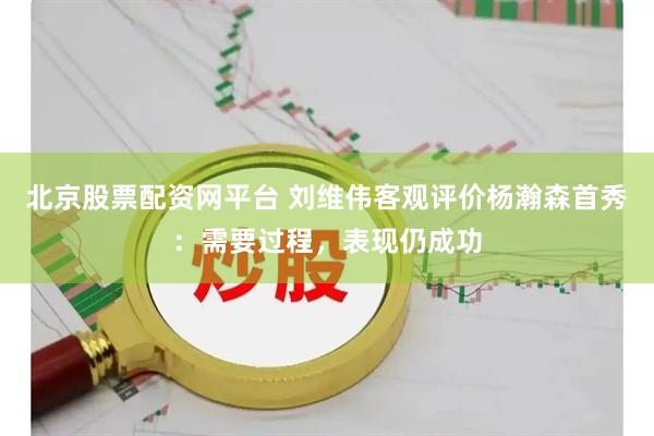 北京股票配资网平台 刘维伟客观评价杨瀚森首秀：需要过程，表现仍成功