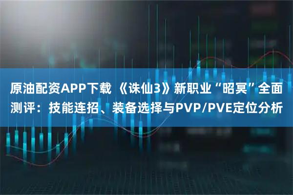 原油配资APP下载 《诛仙3》新职业“昭冥”全面测评：技能连招、装备选择与PVP/PVE定位分析