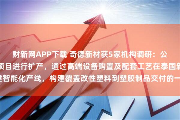 财新网APP下载 奇德新材获5家机构调研：公司计划对泰国生产基地项目进行扩产，通过高端设备购置及配套工艺在泰国新建智能化产线，构建覆盖改性塑料到塑胶制品交付的一站式生产能力（附调研问答）