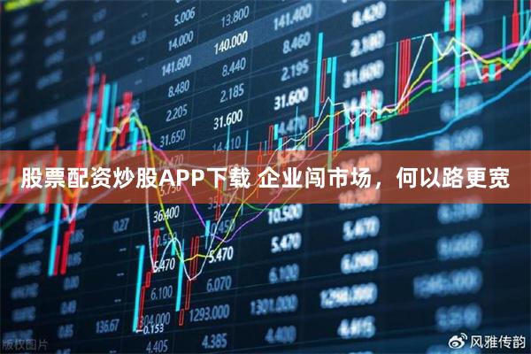 股票配资炒股APP下载 企业闯市场，何以路更宽