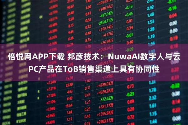 倍悦网APP下载 邦彦技术：NuwaAI数字人与云PC产品在ToB销售渠道上具有协同性