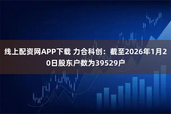 线上配资网APP下载 力合科创：截至2026年1月20日股东户数为39529户