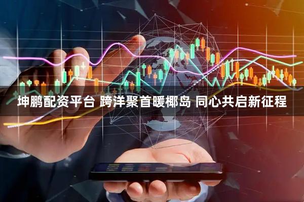坤鹏配资平台 跨洋聚首暖椰岛 同心共启新征程