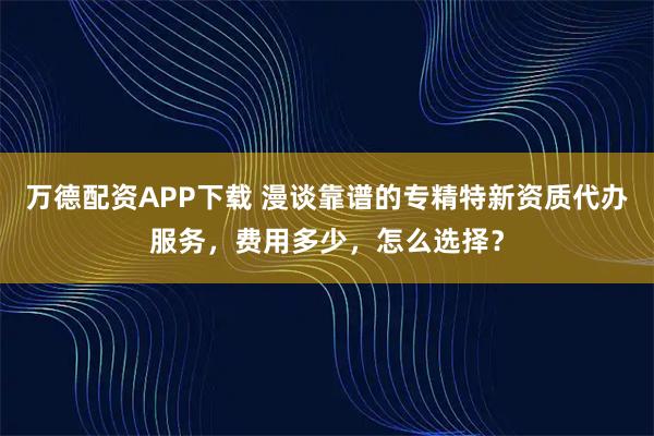 万德配资APP下载 漫谈靠谱的专精特新资质代办服务，费用多少，怎么选择？
