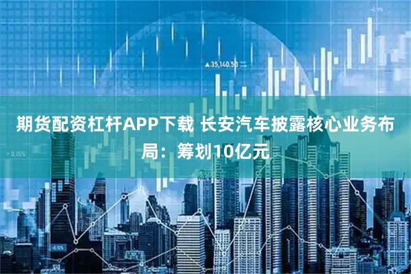 期货配资杠杆APP下载 长安汽车披露核心业务布局：筹划10亿元