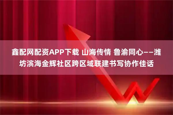 鑫配网配资APP下载 山海传情 鲁渝同心——潍坊滨海金辉社区跨区域联建书写协作佳话