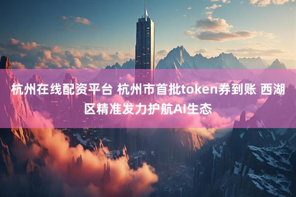 杭州在线配资平台 杭州市首批token券到账 西湖区精准发力护航AI生态