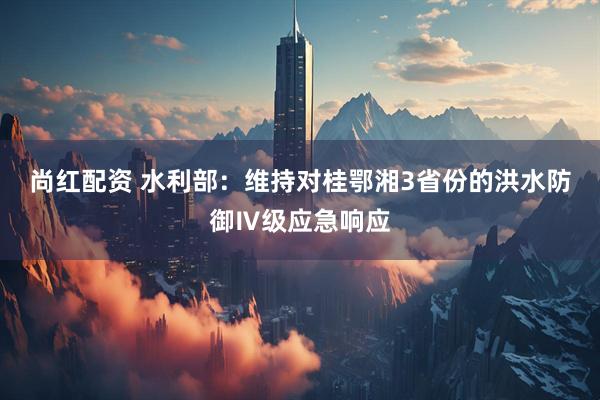 尚红配资 水利部:维持对桂鄂湘3省份的洪水防御Ⅳ级应急响应