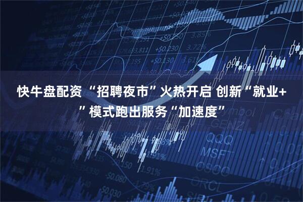 快牛盘配资 “招聘夜市”火热开启 创新“就业+”模式跑出服务“加速度”